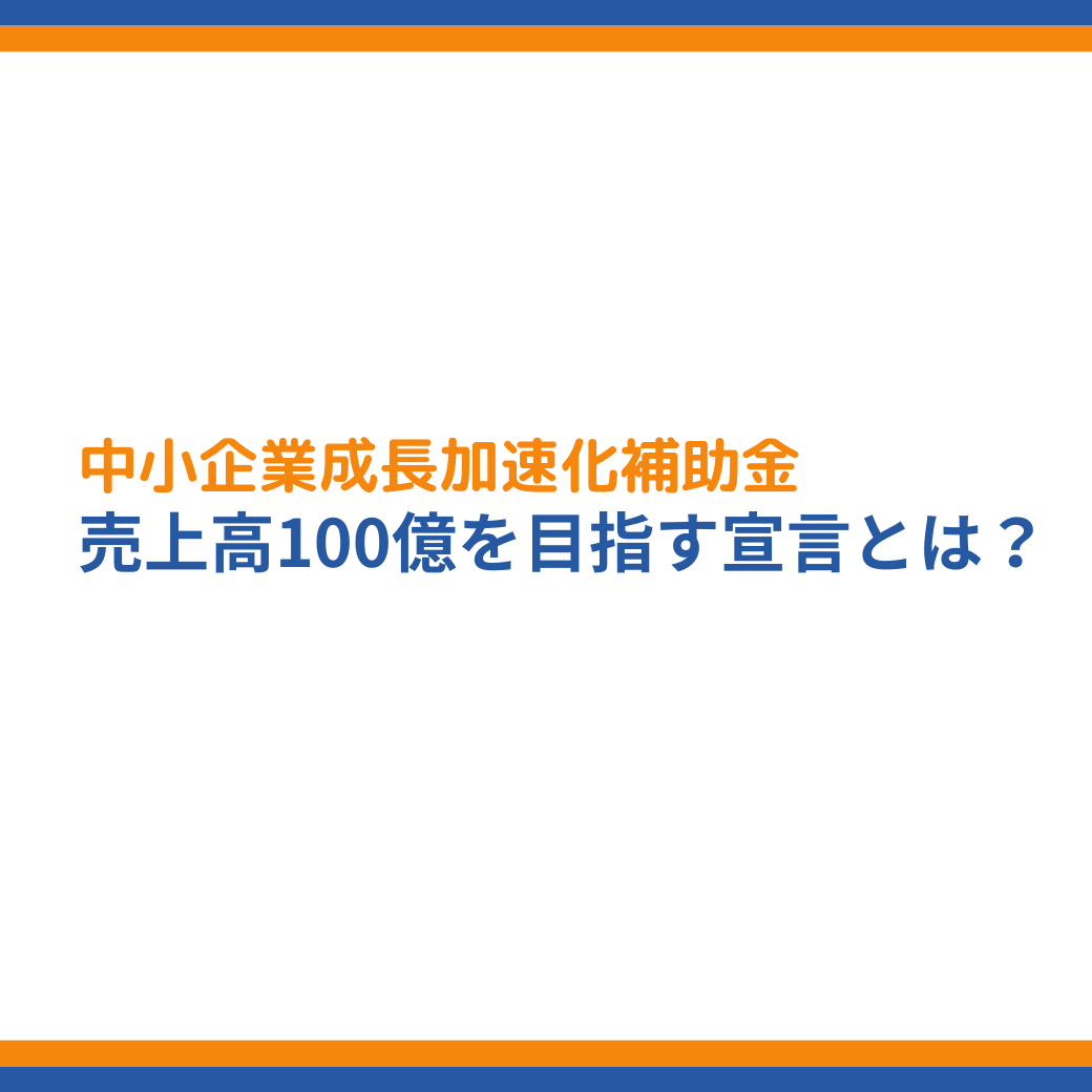 中小企業成長加速化補助金【売上高100億円を目指す宣言】とは 中小企業成長加速化補助金【売上高100億円を目指す宣言】とは